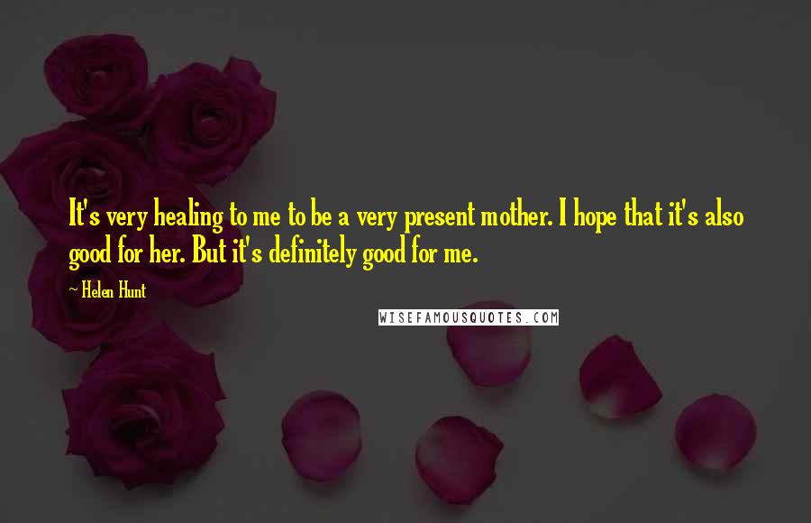 Helen Hunt Quotes: It's very healing to me to be a very present mother. I hope that it's also good for her. But it's definitely good for me.