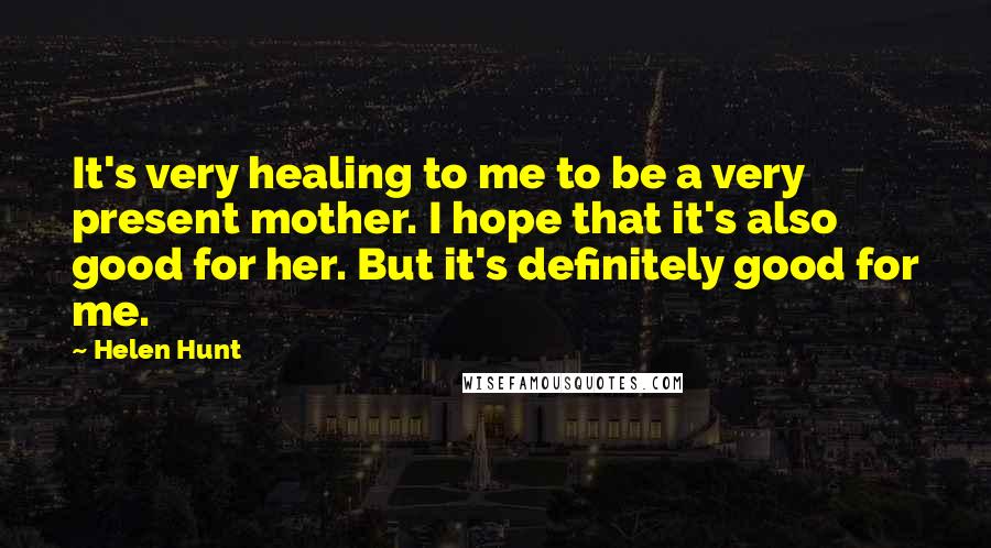 Helen Hunt Quotes: It's very healing to me to be a very present mother. I hope that it's also good for her. But it's definitely good for me.