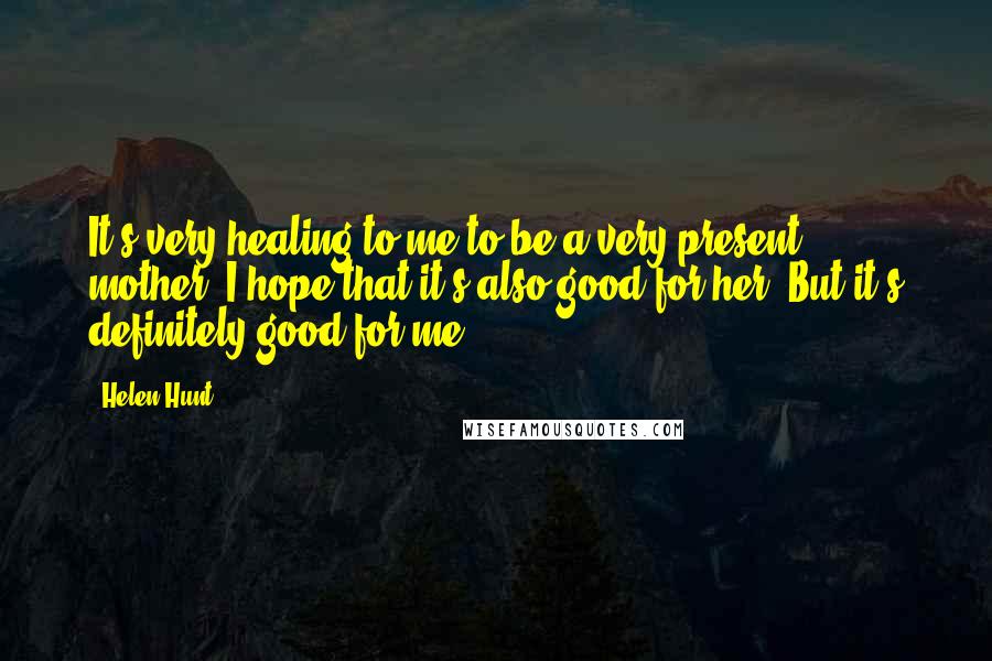 Helen Hunt Quotes: It's very healing to me to be a very present mother. I hope that it's also good for her. But it's definitely good for me.