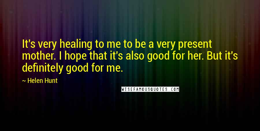 Helen Hunt Quotes: It's very healing to me to be a very present mother. I hope that it's also good for her. But it's definitely good for me.