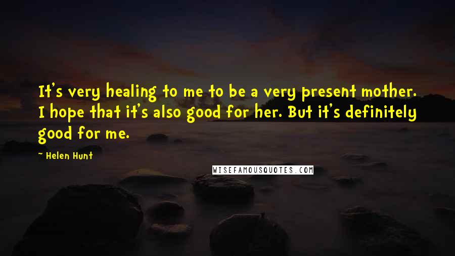 Helen Hunt Quotes: It's very healing to me to be a very present mother. I hope that it's also good for her. But it's definitely good for me.