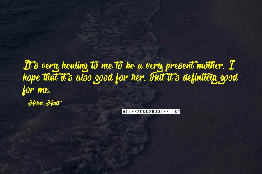 Helen Hunt Quotes: It's very healing to me to be a very present mother. I hope that it's also good for her. But it's definitely good for me.