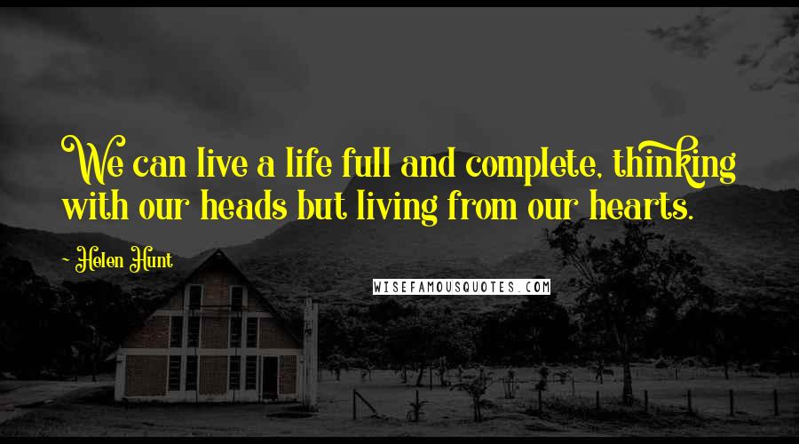 Helen Hunt Quotes: We can live a life full and complete, thinking with our heads but living from our hearts.