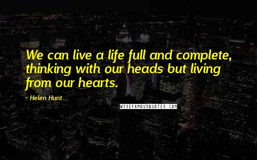 Helen Hunt Quotes: We can live a life full and complete, thinking with our heads but living from our hearts.