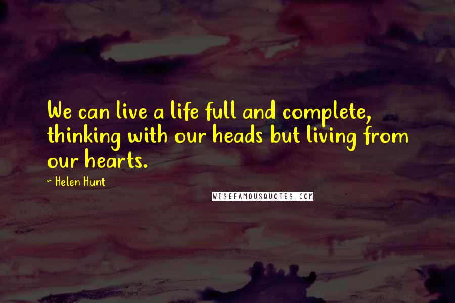 Helen Hunt Quotes: We can live a life full and complete, thinking with our heads but living from our hearts.