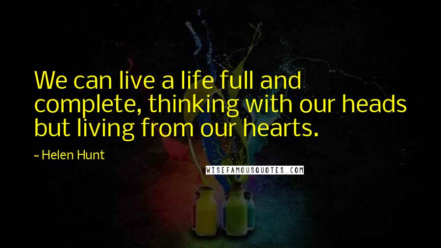 Helen Hunt Quotes: We can live a life full and complete, thinking with our heads but living from our hearts.