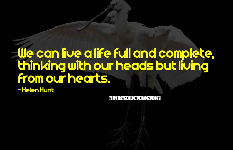 Helen Hunt Quotes: We can live a life full and complete, thinking with our heads but living from our hearts.