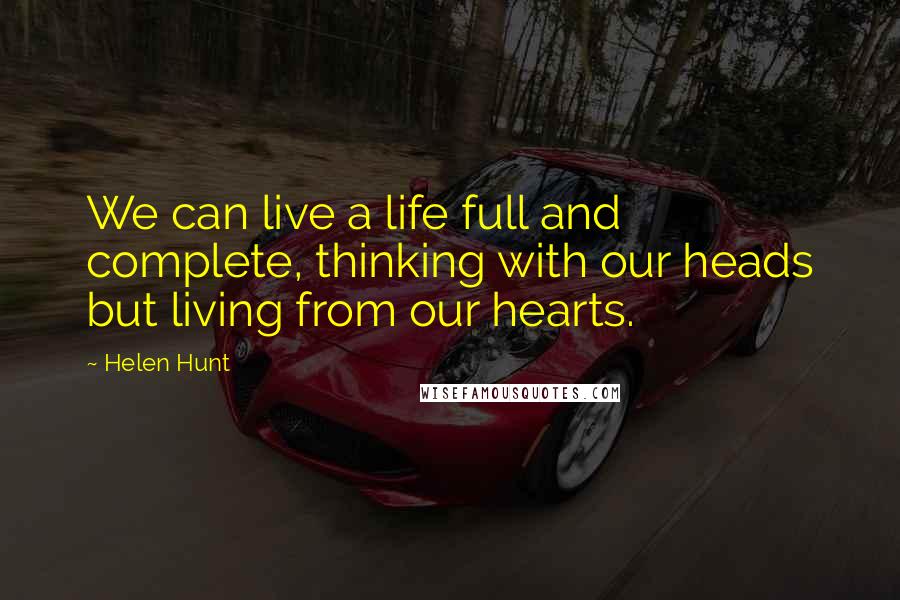 Helen Hunt Quotes: We can live a life full and complete, thinking with our heads but living from our hearts.