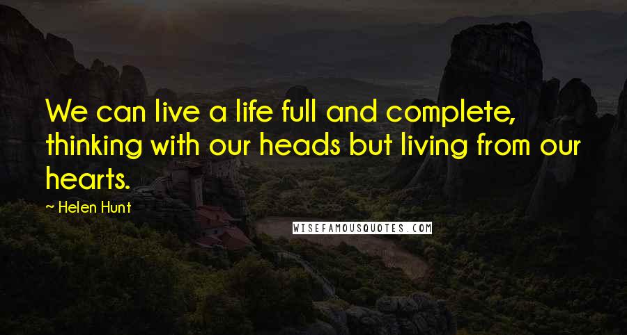 Helen Hunt Quotes: We can live a life full and complete, thinking with our heads but living from our hearts.