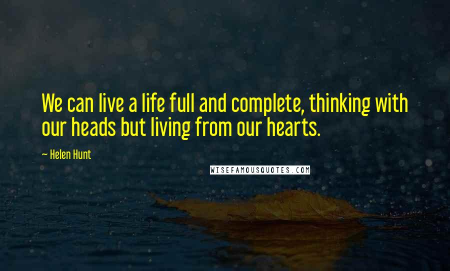 Helen Hunt Quotes: We can live a life full and complete, thinking with our heads but living from our hearts.