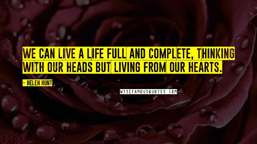 Helen Hunt Quotes: We can live a life full and complete, thinking with our heads but living from our hearts.