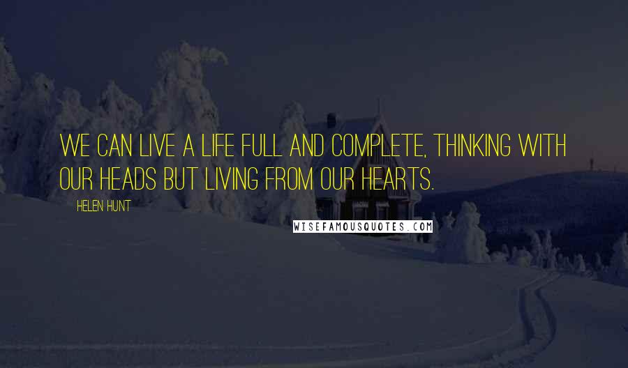 Helen Hunt Quotes: We can live a life full and complete, thinking with our heads but living from our hearts.