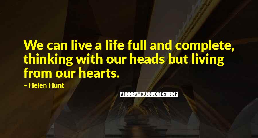 Helen Hunt Quotes: We can live a life full and complete, thinking with our heads but living from our hearts.