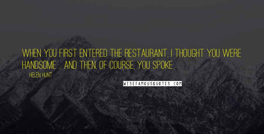 Helen Hunt Quotes: When you first entered the restaurant, I thought you were handsome ... and then, of course, you spoke.