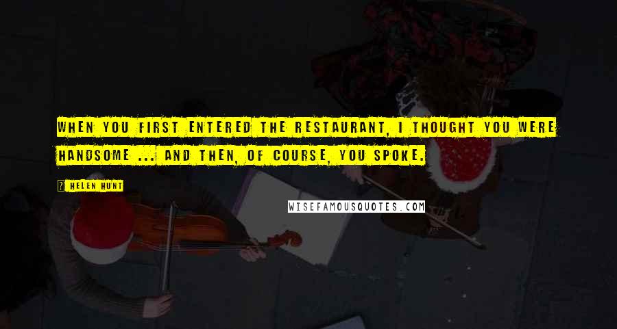 Helen Hunt Quotes: When you first entered the restaurant, I thought you were handsome ... and then, of course, you spoke.