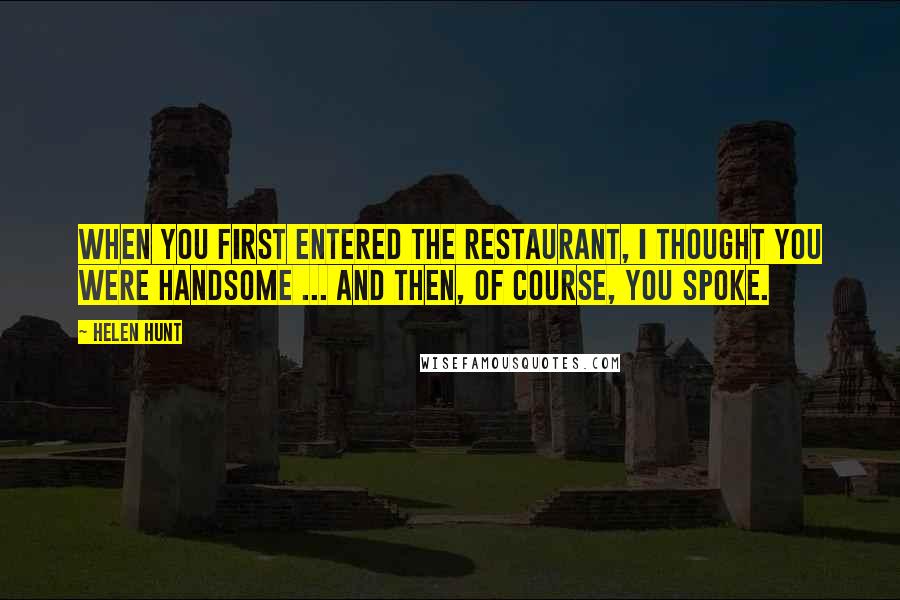 Helen Hunt Quotes: When you first entered the restaurant, I thought you were handsome ... and then, of course, you spoke.