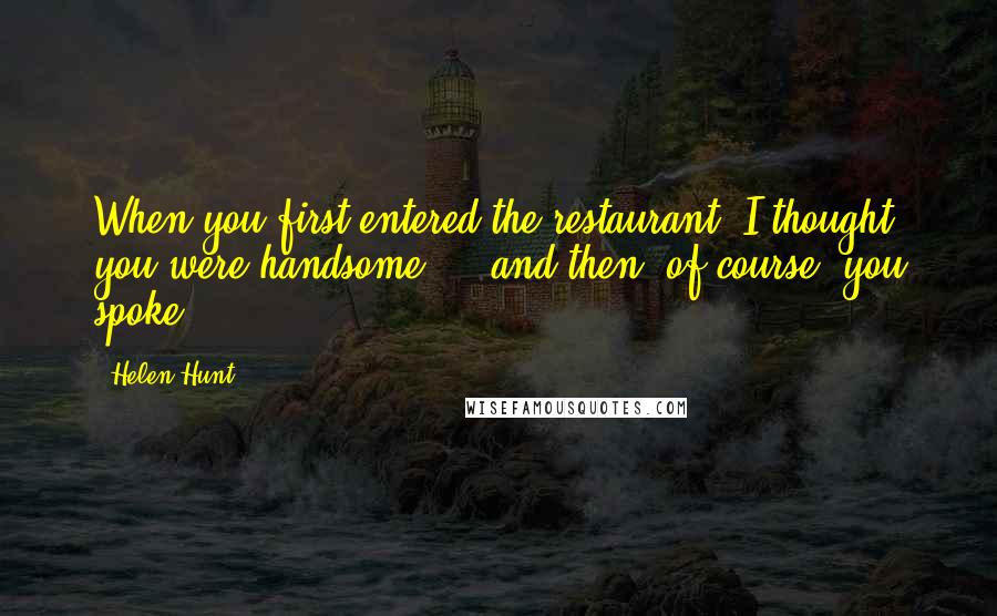 Helen Hunt Quotes: When you first entered the restaurant, I thought you were handsome ... and then, of course, you spoke.