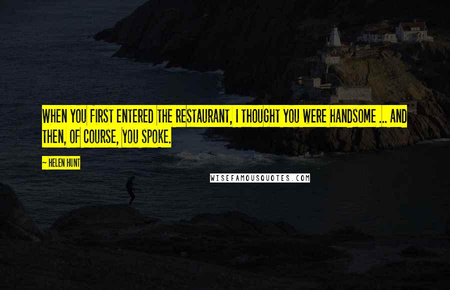 Helen Hunt Quotes: When you first entered the restaurant, I thought you were handsome ... and then, of course, you spoke.