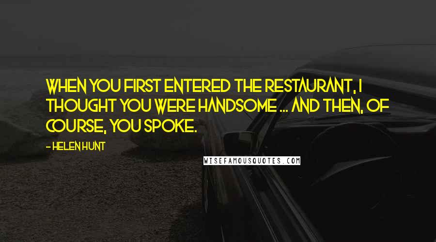 Helen Hunt Quotes: When you first entered the restaurant, I thought you were handsome ... and then, of course, you spoke.