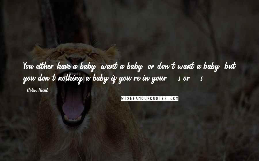 Helen Hunt Quotes: You either have a baby, want a baby, or don't want a baby, but you don't nothing a baby if you're in your 30s or 40s.