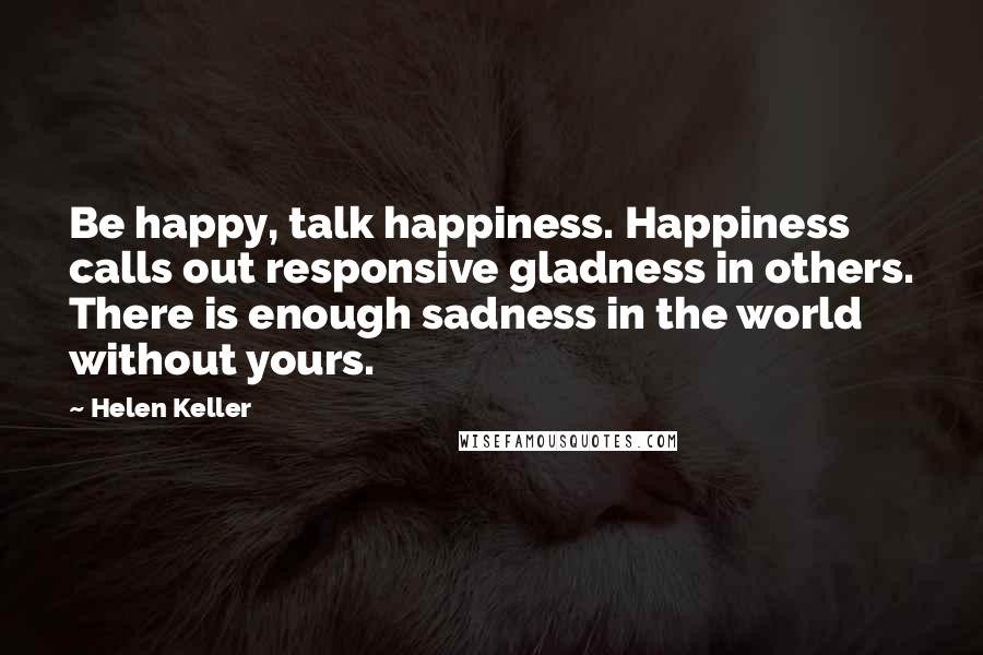 Helen Keller Quotes: Be happy, talk happiness. Happiness calls out responsive gladness in others. There is enough sadness in the world without yours.
