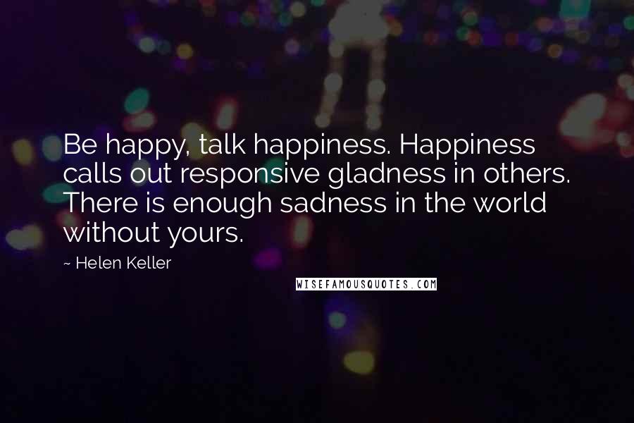 Helen Keller Quotes: Be happy, talk happiness. Happiness calls out responsive gladness in others. There is enough sadness in the world without yours.