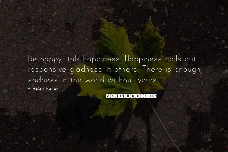 Helen Keller Quotes: Be happy, talk happiness. Happiness calls out responsive gladness in others. There is enough sadness in the world without yours.
