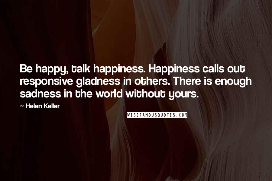 Helen Keller Quotes: Be happy, talk happiness. Happiness calls out responsive gladness in others. There is enough sadness in the world without yours.