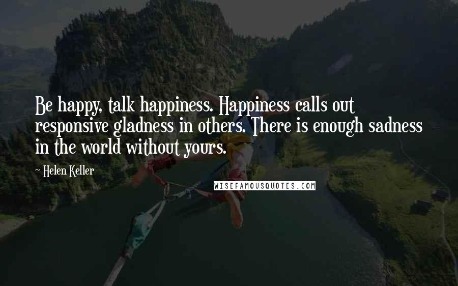 Helen Keller Quotes: Be happy, talk happiness. Happiness calls out responsive gladness in others. There is enough sadness in the world without yours.