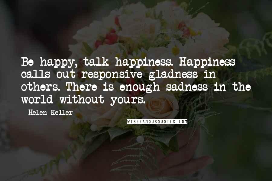 Helen Keller Quotes: Be happy, talk happiness. Happiness calls out responsive gladness in others. There is enough sadness in the world without yours.