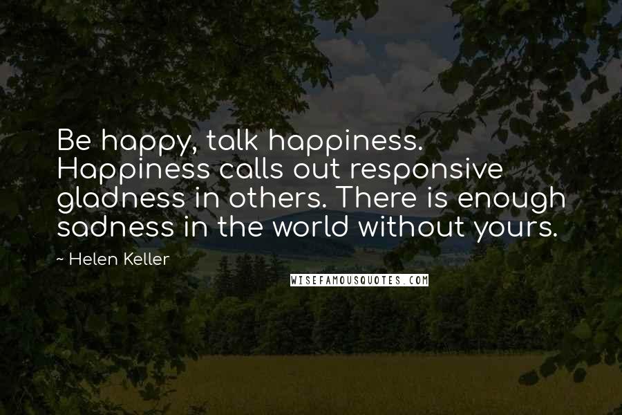 Helen Keller Quotes: Be happy, talk happiness. Happiness calls out responsive gladness in others. There is enough sadness in the world without yours.