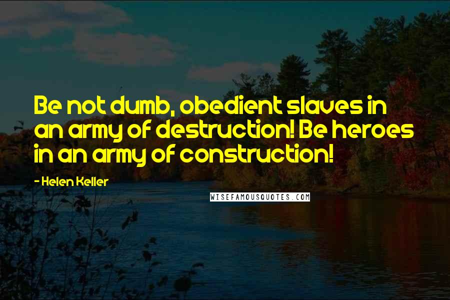 Helen Keller Quotes: Be not dumb, obedient slaves in an army of destruction! Be heroes in an army of construction!