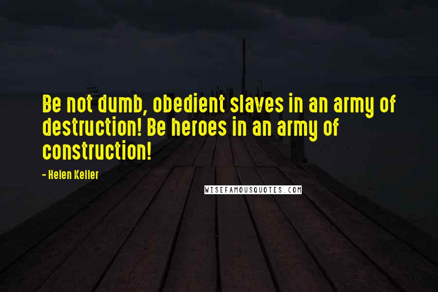 Helen Keller Quotes: Be not dumb, obedient slaves in an army of destruction! Be heroes in an army of construction!