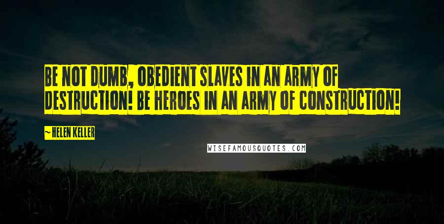 Helen Keller Quotes: Be not dumb, obedient slaves in an army of destruction! Be heroes in an army of construction!