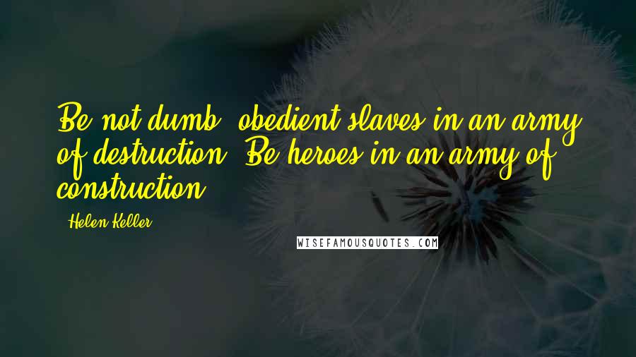 Helen Keller Quotes: Be not dumb, obedient slaves in an army of destruction! Be heroes in an army of construction!