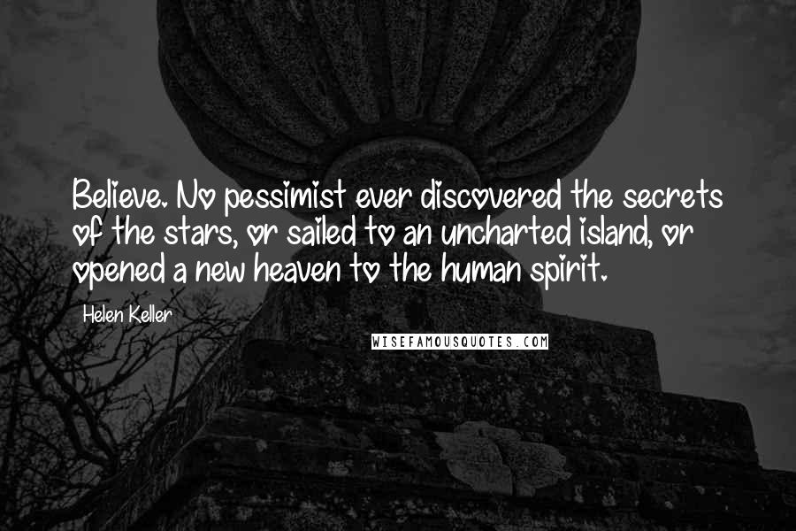 Helen Keller Quotes: Believe. No pessimist ever discovered the secrets of the stars, or sailed to an uncharted island, or opened a new heaven to the human spirit.