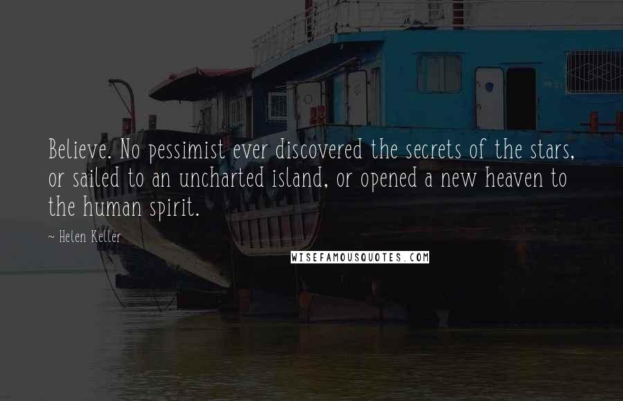 Helen Keller Quotes: Believe. No pessimist ever discovered the secrets of the stars, or sailed to an uncharted island, or opened a new heaven to the human spirit.