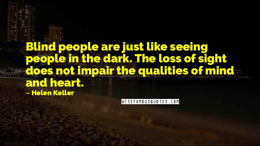 Helen Keller Quotes: Blind people are just like seeing people in the dark. The loss of sight does not impair the qualities of mind and heart.