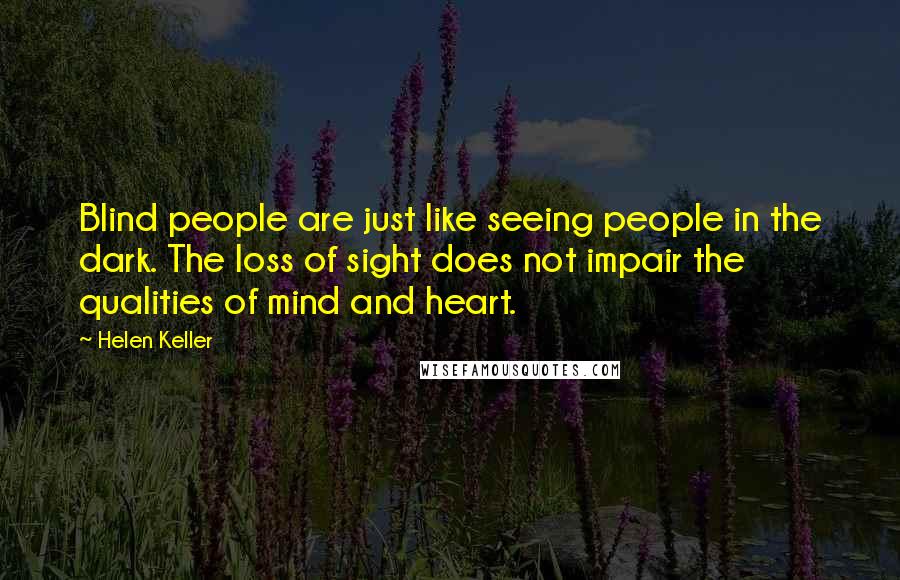 Helen Keller Quotes: Blind people are just like seeing people in the dark. The loss of sight does not impair the qualities of mind and heart.