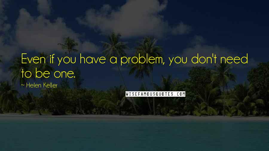 Helen Keller Quotes: Even if you have a problem, you don't need to be one.