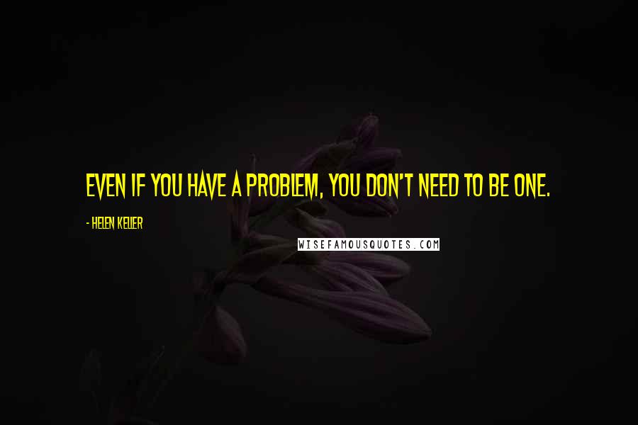 Helen Keller Quotes: Even if you have a problem, you don't need to be one.