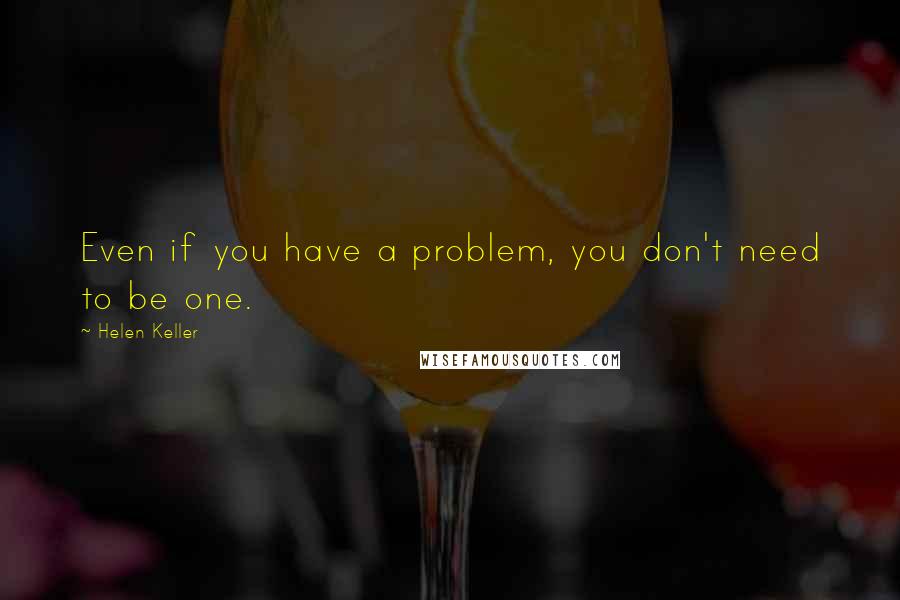 Helen Keller Quotes: Even if you have a problem, you don't need to be one.