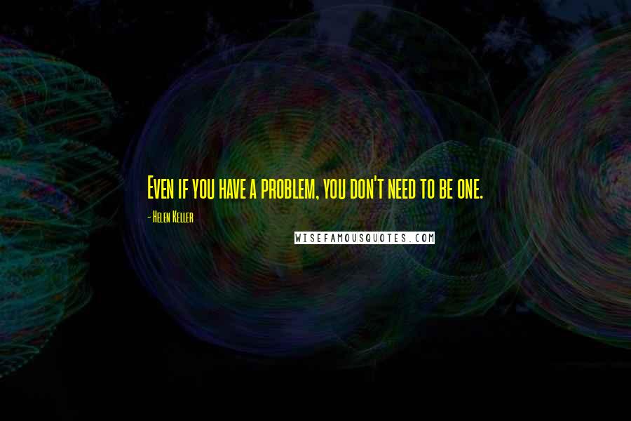 Helen Keller Quotes: Even if you have a problem, you don't need to be one.