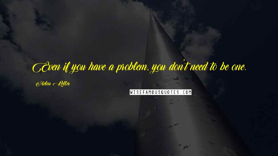 Helen Keller Quotes: Even if you have a problem, you don't need to be one.