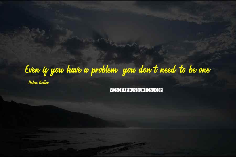 Helen Keller Quotes: Even if you have a problem, you don't need to be one.