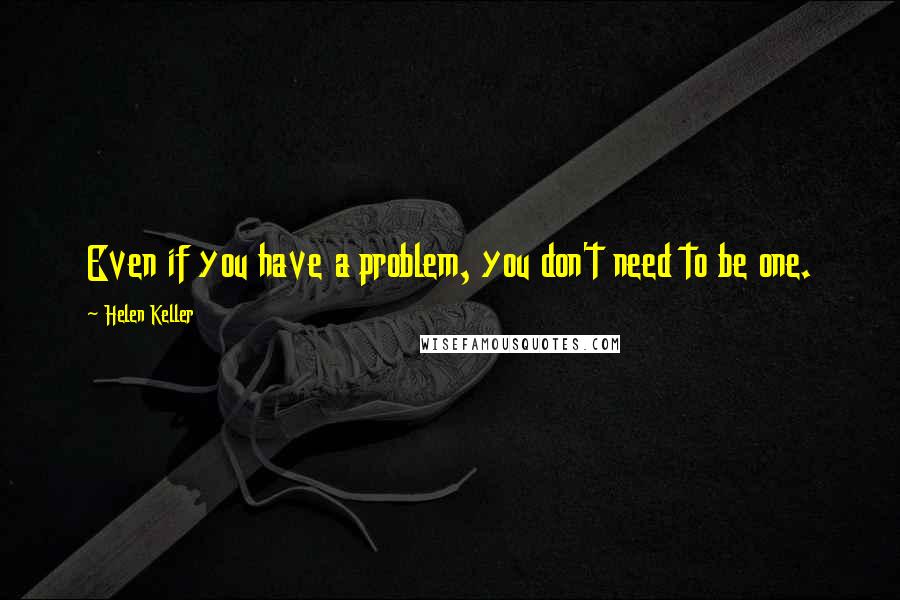 Helen Keller Quotes: Even if you have a problem, you don't need to be one.