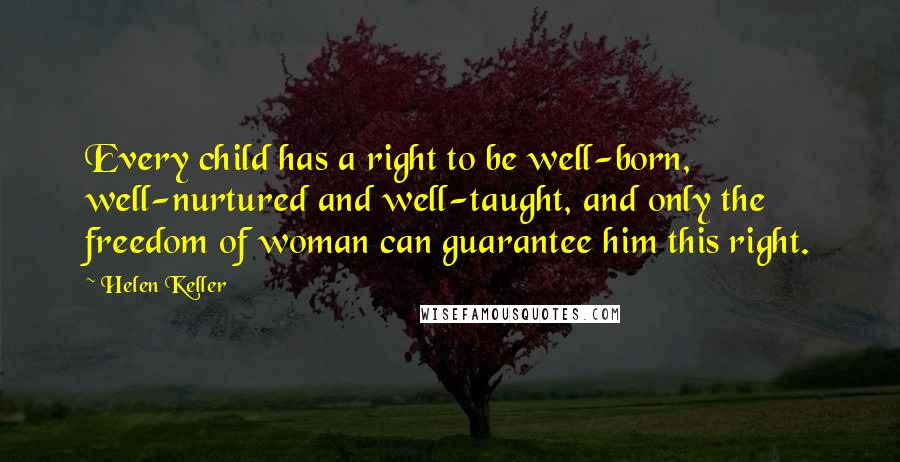 Helen Keller Quotes: Every child has a right to be well-born, well-nurtured and well-taught, and only the freedom of woman can guarantee him this right.