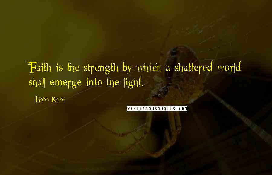 Helen Keller Quotes: Faith is the strength by which a shattered world shall emerge into the light.