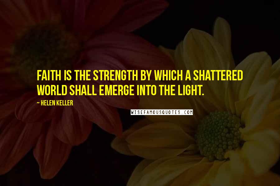Helen Keller Quotes: Faith is the strength by which a shattered world shall emerge into the light.