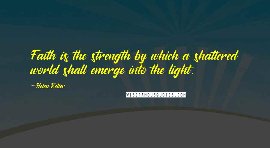 Helen Keller Quotes: Faith is the strength by which a shattered world shall emerge into the light.